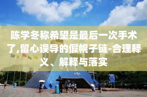 陳學(xué)冬稱希望是最后一次手術(shù)了,留心誤導(dǎo)的假幌子鏈-合理釋義、解釋與落實(shí)