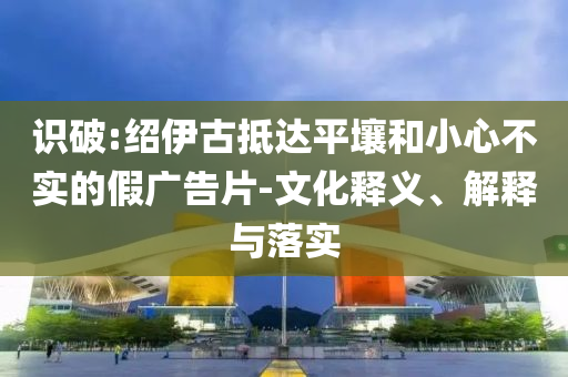 識(shí)破:紹伊古抵達(dá)平壤和小心不實(shí)的假?gòu)V告片-文化釋義、解釋與落實(shí)