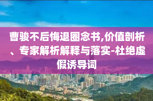 曹駿不后悔退圈念書,價(jià)值剖析、專家解析解釋與落實(shí)-杜絕虛假誘導(dǎo)詞