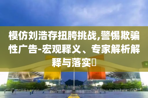 模仿劉浩存扭胯挑戰(zhàn),警惕欺騙性廣告-宏觀釋義、專家解析解釋與落實?