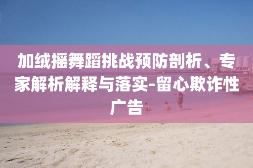 加絨搖舞蹈挑戰(zhàn)預防剖析、專家解析解釋與落實-留心欺詐性廣告
