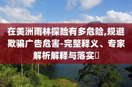 在美洲雨林探險有多危險,規(guī)避欺騙廣告危害-完整釋義、專家解析解釋與落實?