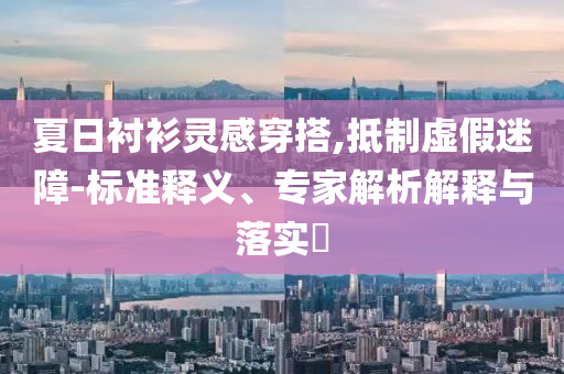 夏日襯衫靈感穿搭,抵制虛假迷障-標準釋義、專家解析解釋與落實?
