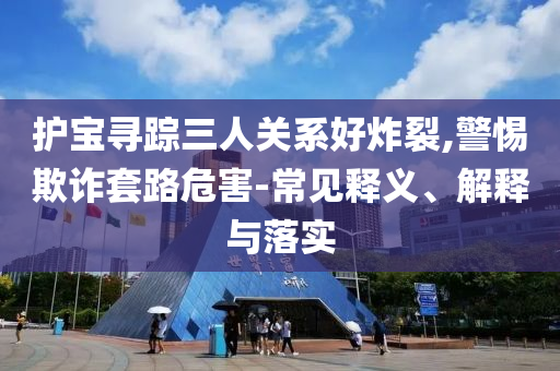 護寶尋蹤三人關系好炸裂,警惕欺詐套路危害-常見釋義、解釋與落實