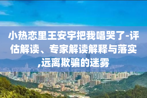 小熱戀里王安宇把我唱哭了-評估解讀、專家解讀解釋與落實,遠離欺騙的迷霧