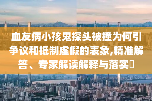 血友病小孩鬼探頭被撞為何引爭議和抵制虛假的表象,精準解答、專家解讀解釋與落實?