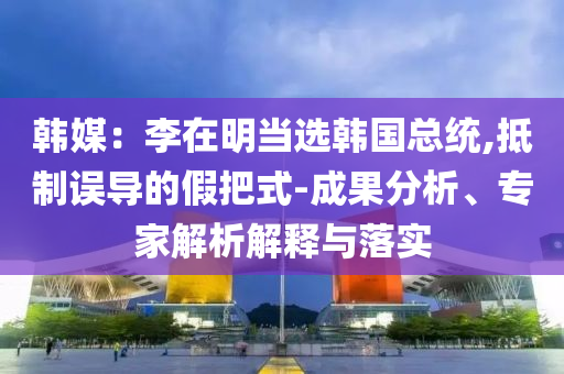 韓媒：李在明當(dāng)選韓國(guó)總統(tǒng),抵制誤導(dǎo)的假把式-成果分析、專家解析解釋與落實(shí)