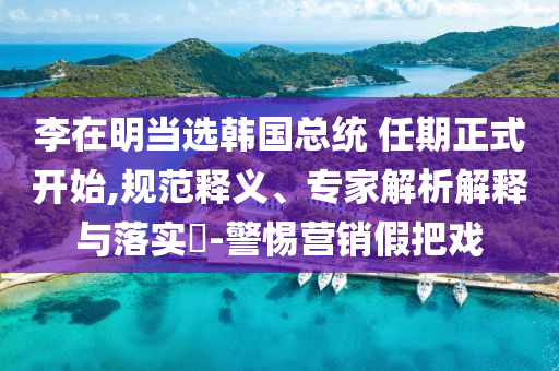 李在明當(dāng)選韓國(guó)總統(tǒng) 任期正式開始,規(guī)范釋義、專家解析解釋與落實(shí)?-警惕營(yíng)銷假把戲