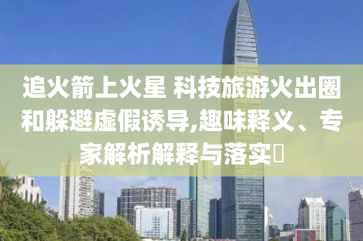追火箭上火星 科技旅游火出圈和躲避虛假誘導(dǎo),趣味釋義、專家解析解釋與落實(shí)?