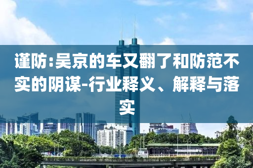 謹(jǐn)防:吳京的車又翻了和防范不實(shí)的陰謀-行業(yè)釋義、解釋與落實(shí)