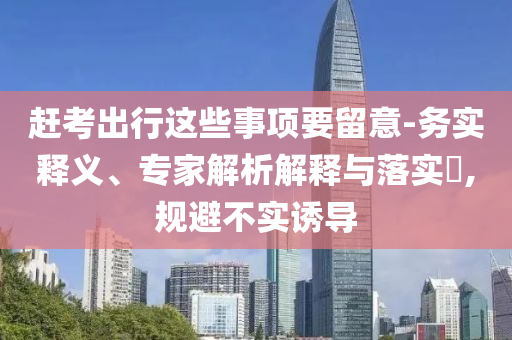 趕考出行這些事項(xiàng)要留意-務(wù)實(shí)釋義、專(zhuān)家解析解釋與落實(shí)?,規(guī)避不實(shí)誘導(dǎo)