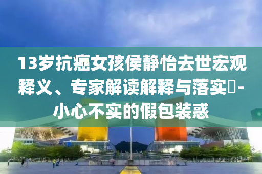 13歲抗癌女孩侯靜怡去世宏觀釋義、專家解讀解釋與落實?-小心不實的假包裝惑