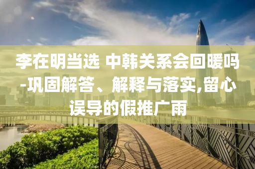 李在明當(dāng)選 中韓關(guān)系會(huì)回暖嗎-鞏固解答、解釋與落實(shí),留心誤導(dǎo)的假推廣雨