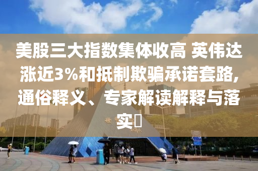 美股三大指數(shù)集體收高 英偉達(dá)漲近3%和抵制欺騙承諾套路,通俗釋義、專(zhuān)家解讀解釋與落實(shí)?