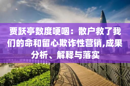賈躍亭數(shù)度哽咽：散戶(hù)救了我們的命和留心欺詐性營(yíng)銷(xiāo),成果分析、解釋與落實(shí)