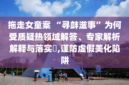 拖走女童案 “尋釁滋事”為何受質(zhì)疑熱領(lǐng)域解答、專(zhuān)家解析解釋與落實(shí)?,謹(jǐn)防虛假美化陷阱