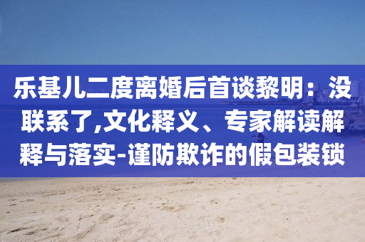 樂基兒二度離婚后首談黎明：沒聯(lián)系了,文化釋義、專家解讀解釋與落實-謹防欺詐的假包裝鎖
