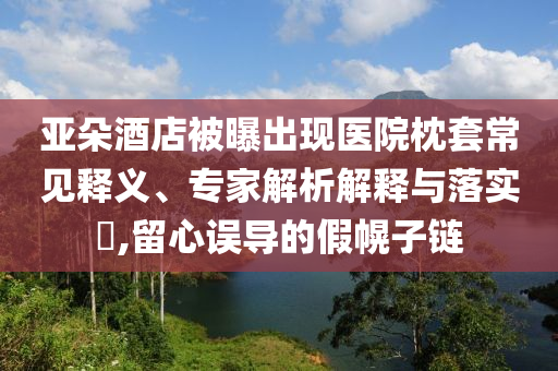 亞朵酒店被曝出現(xiàn)醫(yī)院枕套常見釋義、專家解析解釋與落實?,留心誤導的假幌子鏈