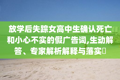 放學(xué)后失蹤女高中生確認(rèn)死亡和小心不實(shí)的假廣告詞,生動(dòng)解答、專家解析解釋與落實(shí)?