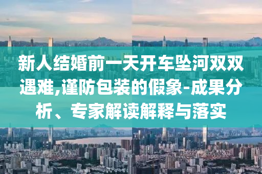 新人結(jié)婚前一天開車墜河雙雙遇難,謹防包裝的假象-成果分析、專家解讀解釋與落實