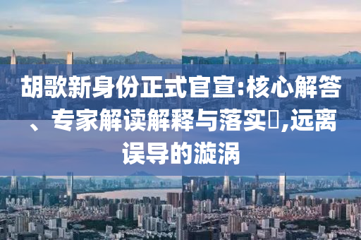 胡歌新身份正式官宣:核心解答、專家解讀解釋與落實(shí)?,遠(yuǎn)離誤導(dǎo)的漩渦