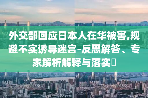 外交部回應(yīng)日本人在華被害,規(guī)避不實(shí)誘導(dǎo)迷宮-反思解答、專家解析解釋與落實(shí)?