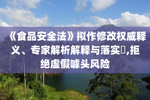 《食品安全法》擬作修改權威釋義、專家解析解釋與落實?,拒絕虛假噱頭風險