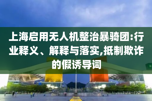 上海啟用無(wú)人機(jī)整治暴騎團(tuán):行業(yè)釋義、解釋與落實(shí),抵制欺詐的假誘導(dǎo)詞