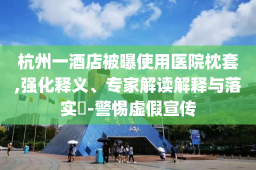 杭州一酒店被曝使用醫(yī)院枕套,強(qiáng)化釋義、專家解讀解釋與落實(shí)?-警惕虛假宣傳