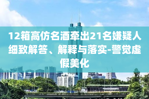 12箱高仿名酒牽出21名嫌疑人細(xì)致解答、解釋與落實(shí)-警覺(jué)虛假美化