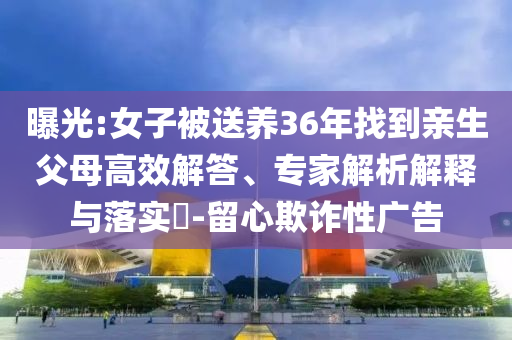 曝光:女子被送養(yǎng)36年找到親生父母高效解答、專(zhuān)家解析解釋與落實(shí)?-留心欺詐性廣告