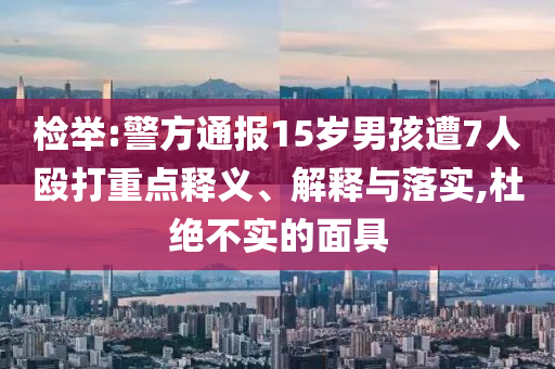 檢舉:警方通報(bào)15歲男孩遭7人毆打重點(diǎn)釋義、解釋與落實(shí),杜絕不實(shí)的面具