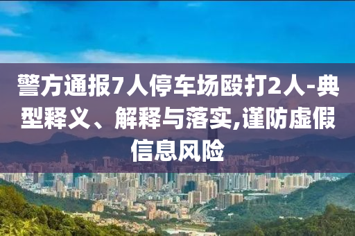 警方通報(bào)7人停車(chē)場(chǎng)毆打2人-典型釋義、解釋與落實(shí),謹(jǐn)防虛假信息風(fēng)險(xiǎn)