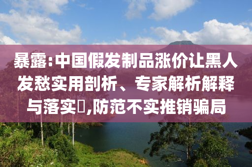 暴露:中國(guó)假發(fā)制品漲價(jià)讓黑人發(fā)愁實(shí)用剖析、專(zhuān)家解析解釋與落實(shí)?,防范不實(shí)推銷(xiāo)騙局
