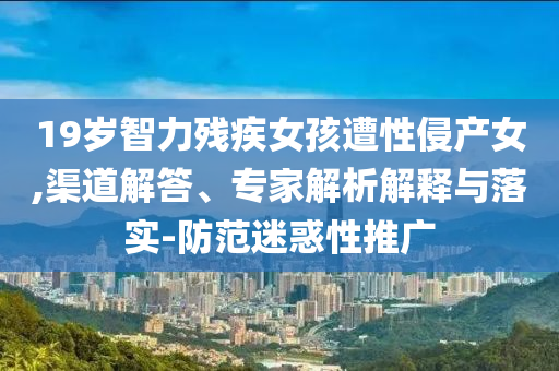 19歲智力殘疾女孩遭性侵產(chǎn)女,渠道解答、專家解析解釋與落實-防范迷惑性推廣