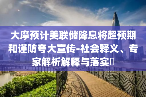 大摩預(yù)計(jì)美聯(lián)儲(chǔ)降息將超預(yù)期和謹(jǐn)防夸大宣傳-社會(huì)釋義、專(zhuān)家解析解釋與落實(shí)?