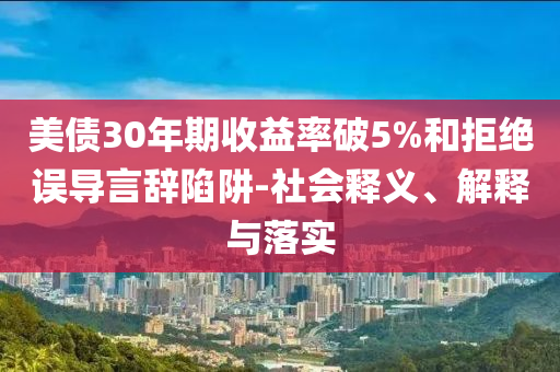 美債30年期收益率破5%和拒絕誤導(dǎo)言辭陷阱-社會(huì)釋義、解釋與落實(shí)