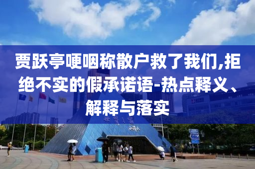 賈躍亭哽咽稱散戶救了我們,拒絕不實(shí)的假承諾語-熱點(diǎn)釋義、解釋與落實(shí)