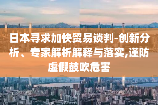 日本尋求加快貿(mào)易談判-創(chuàng)新分析、專家解析解釋與落實(shí),謹(jǐn)防虛假鼓吹危害