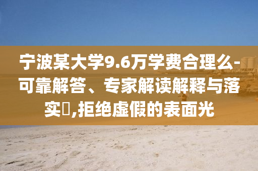 寧波某大學(xué)9.6萬學(xué)費(fèi)合理么-可靠解答、專家解讀解釋與落實(shí)?,拒絕虛假的表面光