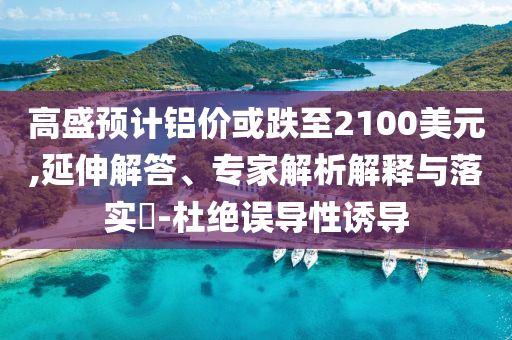 高盛預(yù)計鋁價或跌至2100美元,延伸解答、專家解析解釋與落實(shí)?-杜絕誤導(dǎo)性誘導(dǎo)
