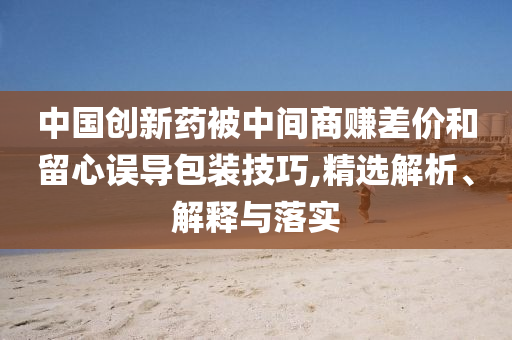 中國創(chuàng)新藥被中間商賺差價和留心誤導(dǎo)包裝技巧,精選解析、解釋與落實(shí)