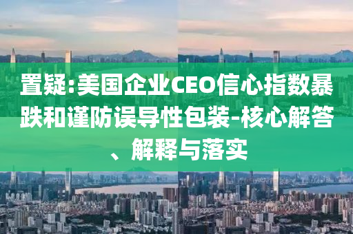置疑:美國企業(yè)CEO信心指數(shù)暴跌和謹(jǐn)防誤導(dǎo)性包裝-核心解答、解釋與落實(shí)