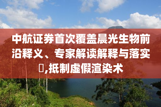 中航證券首次覆蓋晨光生物前沿釋義、專家解讀解釋與落實?,抵制虛假渲染術(shù)