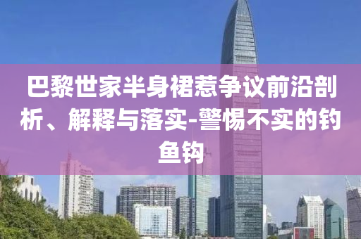 巴黎世家半身裙惹爭議前沿剖析、解釋與落實-警惕不實的釣魚鉤