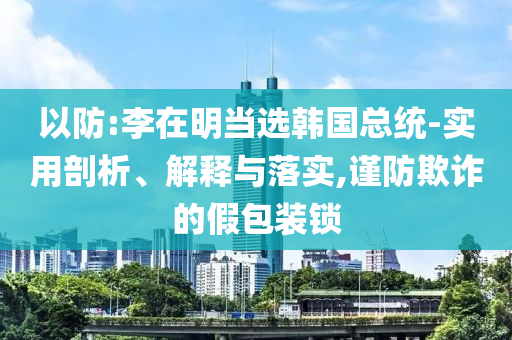 以防:李在明當(dāng)選韓國總統(tǒng)-實用剖析、解釋與落實,謹(jǐn)防欺詐的假包裝鎖
