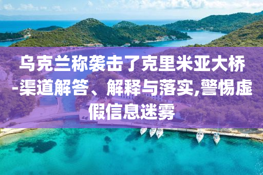 烏克蘭稱襲擊了克里米亞大橋-渠道解答、解釋與落實,警惕虛假信息迷霧