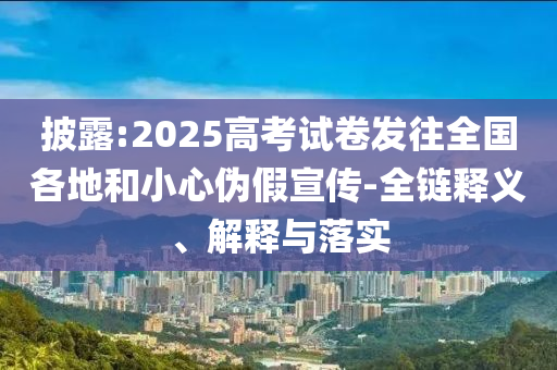 披露:2025高考試卷發(fā)往全國(guó)各地和小心偽假宣傳-全鏈釋義、解釋與落實(shí)