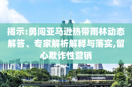 揭示:勇闖亞馬遜熱帶雨林動(dòng)態(tài)解答、專家解析解釋與落實(shí),留心欺詐性營(yíng)銷