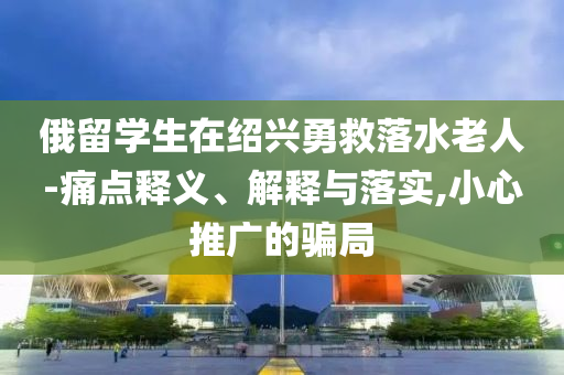 俄留學(xué)生在紹興勇救落水老人-痛點(diǎn)釋義、解釋與落實(shí),小心推廣的騙局